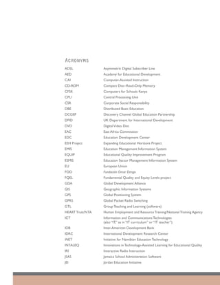 Acronyms
ADSL	              Asymmetric Digital Subscriber Line
AED	               Academy for Educational Development
CAI	               Computer-Assisted Instruction
CD-ROM	            Compact Disc–Read-Only Memory
CFSK	              Computers for Schools Kenya
CPU	               Central Processing Unit
CSR	               Corporate Social Responsibility
DBE	               Distributed Basic Education 			
DCGEP	             Discovery Channel Global Education Partnership
DFID	              UK Department for International Development
DVD	               Digital Video Disc
EAC	               East Africa Commission
EDC	               Education Development Center
EEH Project	       Expanding Educational Horizons Project
EMIS 	             Education Management Information System
EQUIP	             Educational Quality Improvement Program
ESMIS	             Education Sector Management Information System
EU	                European Union
FOD	               Fundación Omar Dengo
FQEL	              Fundamental Quality and Equity Levels project
GDA	               Global Development Alliance
GIS	               Geographic Information Systems
GPS	               Global Positioning System
GPRS	              Global Packet Radio Switching
GTL	               Group Teaching and Learning (software)
HEART Trust/NTA	   Human Employment and Resource Training/National Training Agency
ICT 	              Information and Communications Technologies
                   (also “IT,” as in “IT curriculum” or “IT teacher”)
IDB	               Inter-American Development Bank
IDRC	              International Development Research Center
iNET	              Initiative for Namibian Education Technology
INTALEQ	           Innovations in Technology-Assisted Learning for Educational Quality
IRI	               Interactive Radio Instruction
JSAS	              Jamaica School Administration Software
JEI	               Jordan Education Initiative
 