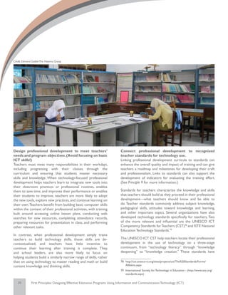 Credit: Edmond Gaible/The Natoma Group




Design professional development to meet teachers’                            Connect professional development to recognized
needs and program objectives. (Avoid focusing on basic                       teacher standards for technology use.
ICT skills!)                                                                 Linking professional development curricula to standards can
Teachers must meet many responsibilities in their workdays,                  enhance the overall quality and impact of training and can give
including progressing with their classes through the                         teachers a roadmap and milestones for developing their craft
curriculum and ensuring that students master necessary                       and professionalism. Links to standards can also support the
skills and knowledge. When technology-focused professional                   development of indicators for evaluating the training effort.
development helps teachers learn to integrate new tools into                 (See Principle 9 for more information.)
their classroom practices or professional routines, enables
them to save time, and improves their performance or enables                 Standards for teachers characterize the knowledge and skills
their students to improve, teachers are more likely to adopt                 that teachers should build as they proceed in their professional
the new tools, explore new practices, and continue learning on               development—what teachers should know and be able to
their own. Teachers benefit from building basic computer skills              do. Teacher standards commonly address subject knowledge,
within the context of their professional activities, with training           pedagogical skills, attitudes toward knowledge and learning,
built around accessing online lesson plans, conducting web                   and other important topics. Several organizations have also
searches for new resources, completing attendance records,                   developed technology standards specifically for teachers. Two
preparing resources for presentation in class, and performing                of the more relevant and influential are the UNESCO ICT
other relevant tasks.                                                        Competency Standards for Teachers (CST)78 and ISTE National
                                                                             Education Technology Standards.79
In contrast, when professional development simply trains
teachers to build technology skills, those skills are de-                    The UNESCO ICT CST help teachers locate their professional
contextualized, and teachers have little incentive to                        development in the use of technology on a three-stage
continue their learning after training is complete. They,                    continuum, from “technology literacy” through “knowledge
and school leaders, are also more likely to focus on                         deepening” to “knowledge creation.” These standards have
helping students build a similarly narrow range of skills, rather
than on using technology to master reading and math or build                 78	 http://cst.unesco-ci.org/sites/projects/cst/The%20Standards/Forms/
content knowledge and thinking skills.                                           AllItems.aspx
                                                                             79	 International Society for Technology in Education - (http://www.iste.org/
                                                                                 standards.aspx)

   25         First Principles: Designing Effective Education Programs Using Information and Communication Technology (ICT)
 
