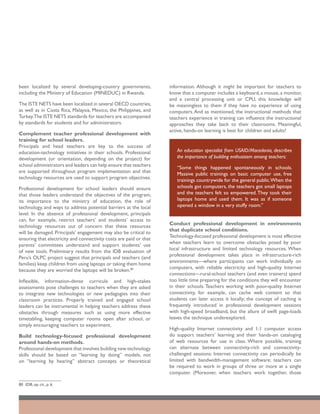 been localized by several developing-country governments,           information. Although it might be important for teachers to
including the Ministry of Education (MINEDUC) in Rwanda.            know that a computer includes a keyboard, a mouse, a monitor,
                                                                    and a central processing unit or CPU, this knowledge will
The ISTE NETS have been localized in several OECD countries,        be meaningless to them if they have no experience of using
as well as in Costa Rica, Malaysia, Mexico, the Philippines, and    computers. And as mentioned, the instructional methods that
Turkey.The ISTE NETS standards for teachers are accompanied         teachers experience in training can influence the instructional
by standards for students and for administrators.                   approaches they take back to their classrooms. Meaningful,
                                                                    active, hands-on learning is best for children and adults!
Complement teacher professional development with
training for school leaders.
Principals and head teachers are key to the success of
education-technology initiatives in their schools. Professional        An education specialist from USAID/Macedonia, describes
development (or orientation, depending on the project) for             the importance of building enthusiasm among teachers:
school administrators and leaders can help ensure that teachers        “Some things happened spontaneously in schools.
are supported throughout program implementation and that               Massive public trainings on basic computer use, free
technology resources are used to support program objectives.           trainings countrywide for the general public.When the
Professional development for school leaders should ensure              schools got computers, the teachers got small laptops
that those leaders understand the objectives of the program,           and the teachers felt so empowered. They took their
its importance to the ministry of education, the role of               laptops home and used them. It was as if someone
technology, and ways to address potential barriers at the local        opened a window in a very stuffy room.”
level. In the absence of professional development, principals
can, for example, restrict teachers’ and students’ access to
                                                                    Conduct professional development in environments
technology resources out of concern that these resources
                                                                    that duplicate school conditions.
will be damaged. Principals’ engagement may also be critical to
                                                                    Technology-focused professional development is most effective
ensuring that electricity and connectivity costs are paid or that
                                                                    when teachers learn to overcome obstacles posed by poor
parents’ committees understand and support students’ use
                                                                    local infrastructure and limited technology resources. When
of new tools. Preliminary results from the IDB evaluation of
                                                                    professional development takes place in infrastructure-rich
Peru’s OLPC project suggest that principals and teachers (and
                                                                    environments—where participants can work individually on
families) keep children from using laptops or taking them home
                                                                    computers, with reliable electricity and high-quality Internet
because they are worried the laptops will be broken.80
                                                                    connections—rural-school teachers (and even trainers) spend
Inflexible, information-dense curricula and high-stakes             too little time preparing for the conditions they will encounter
assessments pose challenges to teachers when they are asked         in their schools. Teachers working with poor-quality Internet
to integrate new technologies or new pedagogies into their          connectivity, for example, can cache web content so that
classroom practices. Properly trained and engaged school            students can later access it locally; the concept of caching is
leaders can be instrumental in helping teachers address these       frequently introduced in professional development sessions
obstacles through measures such as using more effective             with high-speed broadband, but the allure of swift page-loads
timetabling, keeping computer rooms open after school, or           leaves the technique underexplored.
simply encouraging teachers to experiment.
                                                                    High-quality Internet connectivity and 1:1 computer access
Build technology-focused professional development                   do support teachers’ learning and their hands-on cataloging
around hands-on methods.                                            of web resources for use in class. Where possible, training
Professional development that involves building new technology      can alternate between connectivity-rich and connectivity-
skills should be based on “learning by doing” models, not           challenged sessions: Internet connectivity can periodically be
on “learning by hearing” abstract concepts or theoretical           limited with bandwidth-management software; teachers can
                                                                    be required to work in groups of three or more at a single
                                                                    computer. (Moreover, when teachers work together, those

80	 IDB, op. cit., p. 6.
 