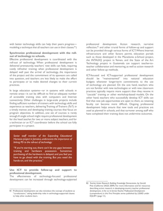 with better technology skills can help their peers progress—                  professional development. Action research, narrative
modeling a technique that all teachers can use in their classes.81)           reflection,82 and other crucial forms of follow-up and support
                                                                              can be provided through various forms of ICT. Where Internet
Synchronize professional development with the roll-                           infrastructure and other factors permit, education portals
out of technology to schools.                                                 such as those developed in the Macedonia e-School project,
Effective professional development is coordinated with the                    the INTALEQ project in Yemen, and the State of the Art
roll-out of technology. When professional development is                      Technology project in Guatemala can support teacher-to-
delivered prematurely, teachers’ new skills can fade, requiring               teacher collaboration and mentoring, as well as action research
costly refresher training; when professional development is                   and other follow-up methods.
delayed well past the arrival of technology, the importance
of the project and the commitment of its sponsors are called                  ICT-focused and ICT-supported professional development
into question, and teachers are less likely to make the effort                should be “mainstreamed” into national education
to participate or to make desired changes to their current                    budgets whenever longer-term commitments to the use
practices.                                                                    of technology are planned. On the one hand, teachers who
                                                                              are not familiar with new technologies or with new classroom
In large education systems—or in systems with schools in                      practices typically require more support than they receive in
remote areas—it can be difficult to find an adequate number                   “cascade” training or other workshop-based models. On the
of accessible training sites with computers and Internet                      other hand, teachers who successfully develop ICT skills can
connectivity. Other challenges in large-scale projects include                find that new job opportunities are open to them, so retaining
finding sufficient numbers of trainers with technology skills and             faculty can become more difficult. Ongoing professional
experience as teachers, delivering Training of Trainers (ToT) in              development helps ensure that new tools and practices are
a timely manner, and developing training courses that focus on                used as planned in schools, and that turnover among staff who
program objectives. In addition, one set of courses is rarely                 have completed their training does not undermine outcomes.
enough:A single school might require professional development
for the head teacher, for two or more subject teachers, and for
a technician or an ICT coordinator before the school can fully
participate in a project.


    Senior staff member of the Expanding Educational
    Horizons project in Jamaica, underscores the importance of
    linking PD to the roll-out of technology:

    “If you’re starting out, there can’t be any gaps between
    training and hardware possession. Sometimes
    purchasing of the hardware is delayed, and you feel you
    have to go ahead with the training. But you need the
    hands-on, and the practice.”


Use ICT to provide follow-up and support to
professional development.
The effectiveness of technology-focused professional
development can be increased through technology-supported
                                                                              82	 Teacher Action Research: Building Knowledge Democracies, by Gerald
                                                                                  Pine (California: SAGE; 2009). For more information and for resources
                                                                                  describing action research in developing-country teacher professional
81	 Professional development can also introduce the concept of students as        development, re fer to In-Service Teacher Professional Development
    “co-educators,” taking leadership roles in technology-supported classes       (compendium) in this First Principles series published by USAID under
    to help other students learn.                                                 EQUIP1 (page 11).
 