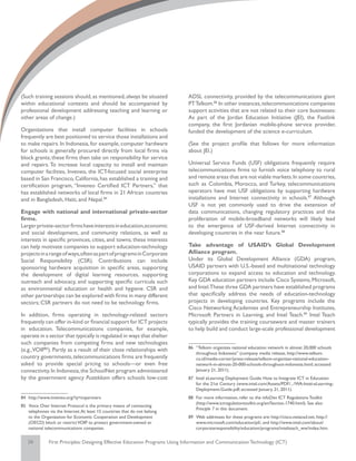 (Such training sessions should, as mentioned, always be situated              ADSL connectivity, provided by the telecommunications giant
within educational contexts and should be accompanied by                      PT Telkom.86 In other instances, telecommunications companies
professional development addressing teaching and learning or                  support activities that are not related to their core businesses:
other areas of change.)                                                       As part of the Jordan Education Initiative (JEI), the Fastlink
                                                                              company, the first Jordanian mobile-phone service provider,
Organizations that install computer facilities in schools                     funded the development of the science e-curriculum.
frequently are best positioned to service those installations and
to make repairs. In Indonesia, for example, computer hardware                 (See the project profile that follows for more information
for schools is generally procured directly from local firms via               about JEI.)
block grants; these firms then take on responsibility for service
and repairs. To increase local capacity to install and maintain               Universal Service Funds (USF) obligations frequently require
computer facilities, Inveneo, the ICT-focused social enterprise               telecommunications firms to furnish voice telephony to rural
based in San Francisco, California, has established a training and            and remote areas that are not viable markets. In some countries,
certification program, “Inveneo Certified ICT Partners,” that                 such as Colombia, Morocco, and Turkey, telecommunications
has established networks of local firms in 21 African countries               operators have met USF obligations by supporting hardware
and in Bangladesh, Haiti, and Nepal.84                                        installations and Internet connectivity in schools.87 Although
                                                                              USF is not yet commonly used to drive the extension of
Engage with national and international private-sector                         data communications, changing regulatory practices and the
firms.                                                                        proliferation of mobile-broadband networks will likely lead
Larger private-sector firms have interests in education,economic              to the emergence of USF-derived Internet connectivity in
and social development, and community relations, as well as                   developing countries in the near future.88
interests in specific provinces, cities, and towns; these interests
can help motivate companies to support education-technology                   Take advantage of USAID’s Global Development
projects in a range of ways,often as part of programs in Corporate            Alliance program.
Social Responsibility (CSR). Contributions can include                        Under its Global Development Alliance (GDA) program,
sponsoring hardware acquisition in specific areas, supporting                 USAID partners with U.S.-based and multinational technology
the development of digital learning resources, supporting                     corporations to expand access to education and technology.
outreach and advocacy, and supporting specific curricula such                 Key GDA education partners include Cisco Systems, Microsoft,
as environmental education or health and hygiene. CSR and                     and Intel.These three GDA partners have established programs
other partnerships can be explored with firms in many different               that specifically address the needs of education-technology
sectors; CSR partners do not need to be technology firms.                     projects in developing countries. Key programs include the
                                                                              Cisco Networking Academies and Entrepreneurship Institutes,
In addition, firms operating in technology-related sectors                    Microsoft Partners in Learning, and Intel Teach.89 Intel Teach
frequently can offer in-kind or financial support for ICT projects            typically provides the training courseware and master trainers
in education. Telecommunications companies, for example,                      to help build and conduct large-scale professional development
operate in a sector that typically is regulated in ways that shelter
such companies from competing firms and new technologies
                                                                              86	 “Telkom organizes national education network in almost 20,000 schools
(e.g., VOIP85). Partly as a result of their close relationships with
                                                                                  throughout Indonesia” (company media release, http://www.telkom.
country governments, telecommunications firms are frequently                      co.id/media-corner/press-release/telkom-organizes-national-education-
asked to provide special pricing to schools—or even free                          network-in-almost-20-000-schools-throughout-indonesia.html; accessed
connectivity. In Indonesia, the SchoolNet program administered                    January 21, 2011).
by the government agency Pustekkom offers schools low-cost                    87	 Intel eLearning Deployment Guide: How to Integrate ICT in Education
                                                                                  for the 21st Century (www.intel.com/Assets/PDF/.../WA-Intel-eLearning-
                                                                                  Deployment-Guide.pdf; accessed January 21, 2011).
84	 http://www.inveneo.org/?q=ictpartners                                     88	 For more information, refer to the infoDev ICT Regulations Toolkit
                                                                                  (http://www.ictregulationtoolkit.org/en/Section.1740.html). See also
85	 Voice Over Internet Protocol is the primary means of connecting
                                                                                  Principle 7 in this document.
    telephones via the Internet. At least 15 countries that do not belong
    to the Organization for Economic Cooperation and Development              89	 Web addresses for these programs are: http://cisco.netacad.net, http://
    (OECD) block or restrict VOIP to protect government-owned or                  www.microsoft.com/education/pil/, and http://www.intel.com/about/
    national telecommunications companies.                                        corporateresponsibility/education/programs/intelteach_ww/index.htm.

   29          First Principles: Designing Effective Education Programs Using Information and Communication Technology (ICT)
 