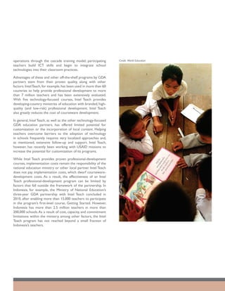 operations through the cascade training model; participating       Credit: World Education
teachers build ICT skills and begin to integrate school
technologies into their classroom practices.

Advantages of these and other off-the-shelf programs by GDA
partners stem from their proven quality, along with other
factors. Intel Teach, for example, has been used in more than 60
countries to help provide professional development to more
than 7 million teachers and has been extensively evaluated.
With five technology-focused courses, Intel Teach provides
developing-country ministries of education with branded, high-
quality (and low-risk) professional development. Intel Teach
also greatly reduces the cost of courseware development.

In general, Intel Teach, as well as the other technology-focused
GDA education partners, has offered limited potential for
customization or the incorporation of local content. Helping
teachers overcome barriers to the adoption of technology
in schools frequently requires very localized approaches and,
as mentioned, extensive follow-up and support. Intel Teach,
however, has recently been working with USAID missions to
increase the potential for customization of its programs.

While Intel Teach provides proven professional-development
courses, implementation costs remain the responsibility of the
national education ministry or other local partner. Intel Teach
does not pay implementation costs, which dwarf courseware-
development costs. As a result, the effectiveness of an Intel
Teach professional-development program can be limited by
factors that fall outside the framework of the partnership. In
Indonesia, for example, the Ministry of National Education’s
three-year GDA partnership with Intel Teach concluded in
2010, after enabling more than 15,000 teachers to participate
in the program’s first-level course, Getting Started. However,
Indonesia has more than 2.5 million teachers in more than
200,000 schools. As a result of cost, capacity, and commitment
limitations within the ministry, among other factors, the Intel
Teach program has not reached beyond a small fraction of
Indonesia’s teachers.
 