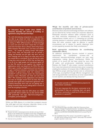 Weigh the benefits and risks of private-sector
                                                                                contributions of products and services.
    An Education Team Leader from USAID in
                                                                                Decisions about education-technology hardware and software
    Tanzania, describes the process of building an
                                                                                can be distorted by market trends and corporate objectives.
    agreement using GDA partnerships:
                                                                                Multimedia education software, tablet computers (such as
    “So with [introducing computers] as a top priority I                        the iPad), interactive whiteboards (or smartboards), and
    was able to go ahead and make arrangements with                             implementation models such as 1:1 computing are currently
    private-sector partners to see who might be interested                      receiving attention in education systems worldwide. Although
    in doing an MOU [Memorandum of Understanding]                               these and other solutions might be effective in specific
    to come and work here. And I based that on similar                          circumstances and in relation to specific objectives, their
    work that had been done in Kenya, where they had an                         current popularity exceeds their likely contributions.92
    MOU between Microsoft, Cisco and Intel, and USAID
                                                                                Build appropriate mechanisms for coordinating
    Kenya…. So I ended up making contact with people
                                                                                stakeholder efforts.
    from Cisco, Intel, and Microsoft, and we started a
                                                                                As additional stakeholders become involved in projects,
    dialog, and basically said, All right, why don’t we just
                                                                                requirements       for     coordination      increase—and       as
    start meeting, and try to figure out what each one of
                                                                                mentioned, education-technology projects can have many
    you would like to contribute? So we did that for quite
                                                                                organizations making diverse contributions: Within 20
    a long time, came up with an MOU that we liked, sent
                                                                                months of its launch, JEI had been joined by more than
    it to all of our legal people, and everybody signed off
                                                                                30 public- and private-sector stakeholder partners. In
    on that. We started to put together the request for
                                                                                Pakistan, the Punjab IT Labs project received contributions
    applications, which was based on the MOU. We were
                                                                                from many international and national private-sector companies,
    able to get a number of applications, and we were able
                                                                                enabling the installation of computer labs in 4,286 schools in 110
    to get a technical evaluation committee that included
                                                                                days. Without proper planning, however, even an achievement
    members of government—both the mainland and
                                                                                of this type, accomplished through effective management and
    Zanzibar90—and the private sector, the international
                                                                                with strong stakeholder contributions, can strain related efforts
    partners Cisco, Microsoft, and Intel, and two local
                                                                                to train teachers and develop learning resources.93
    ISPs.91 We reviewed all the applications and selected
    one that we thought would work the best. Now we
    basically have signed that cooperative agreement with
    Creative Associates. And now, we are getting into a                             An education specialist at USAID/Macedonia, pinpoints the
    dialog of exactly what we are talking about in terms of                         value of donor coordination:
    how we are going to do this.”                                                   “It is very important for the donor community to be
    For more information about the GDA, please see USAID                            synchronized. If they are conflicting, that’s not good.
    regional GDA alliance builders.You can also visit the USAID                     The donor community is small, but if all donors are in
    GDA partnership web page: http://www.usaid.gov/our_                             agreement it is powerful.”
    work/global_partnerships/gda/


Within any GDA alliance, it is critical that a program ensures
that skills gaps and local education objectives remain at the
forefront in project design and implementation.
                                                                                92	 ”The (Murky) Writing on the Wall in High-Tech Classrooms; Some
                                                                                    Question If Gadgets Truly Aid Achievement,” by Stephanie McCrummen,
                                                                                    Washington Post, June 11, 2010 (http://www.washingtonpost.com/wp-dyn/
90	 Tanzania has both a national government, the laws and acts of which             content/article/2010/06/10/AR2010061005522.html; accessed May 20,
    pertain to the mainland and to all aspects of the union of Tanganyika and       2011).
    Zanzibar, and a government in Zanzibar, including a House of Representa-
                                                                                93	 See punjabitlabs.edu.pk. This section is not intended to suggest that
    tives that can make laws for all parts of that semi-autonomous island.
                                                                                    the rapid roll-out achieved by the Punjab IT Labs project has exceeded
91	 Internet service providers.                                                     program capacities in other areas.
 