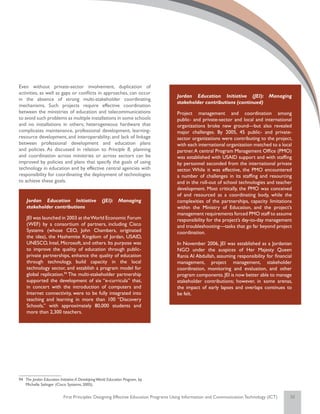 Even without private-sector involvement, duplication of
activities, as well as gaps or conflicts in approaches, can occur
                                                                                    Jordan Education Initiative (JEI): Managing
in the absence of strong multi-stakeholder coordinating
                                                                                    stakeholder contributions (continued)
mechanisms. Such projects require effective coordination
between the ministries of education and telecommunications                          Project management and coordination among
to avoid such problems as multiple installations in some schools                    public- and private-sector and local and international
and no installations in others; heterogeneous hardware that                         organizations broke new ground—but also revealed
complicates maintenance, professional development, learning-                        major challenges. By 2005, 45 public- and private-
resource development, and interoperability; and lack of linkage                     sector organizations were contributing to the project,
between professional development and education plans                                with each international organization matched to a local
and policies. As discussed in relation to Principle 8, planning                     partner. A central Program Management Office (PMO)
and coordination across ministries or across sectors can be                         was established with USAID support and with staffing
improved by policies and plans that specify the goals of using                      by personnel seconded from the international private
technology in education and by effective central agencies with                      sector. While it was effective, the PMO encountered
responsibility for coordinating the deployment of technologies                      a number of challenges in its staffing and resourcing
to achieve these goals.                                                             and in the roll-out of school technologies and teacher
                                                                                    development. Most critically, the PMO was conceived
                                                                                    of and resourced as a coordinating body, while the
    Jordan Education Initiative                    (JEI): Managing                  complexities of the partnerships, capacity limitations
    stakeholder contributions                                                       within the Ministry of Education, and the project’s
                                                                                    management requirements forced PMO staff to assume
    JEI was launched in 2003 at the World Economic Forum                            responsibility for the project’s day-to-day management
    (WEF) by a consortium of partners, including Cisco                              and troubleshooting—tasks that go far beyond project
    Systems (whose CEO, John Chambers, originated                                   coordination.
    the idea), the Hashemite Kingdom of Jordan, USAID,
    UNESCO, Intel, Microsoft, and others. Its purpose was                           In November 2006, JEI was established as a Jordanian
    to improve the quality of education through public-                             NGO under the auspices of Her Majesty Queen
    private partnerships, enhance the quality of education                          Rania Al Abdullah, assuming responsibility for financial
    through technology, build capacity in the local                                 management, project management, stakeholder
    technology sector, and establish a program model for                            coordination, monitoring and evaluation, and other
    global replication.94 The multi-stakeholder partnership                         program components. JEI is now better able to manage
    supported the development of six “e-curricula” that,                            stakeholder contributions; however, in some arenas,
    in concert with the introduction of computers and                               the impact of early lapses and overlaps continues to
    Internet connectivity, were to be fully integrated into                         be felt.
    teaching and learning in more than 100 “Discovery
    Schools,” with approximately 80,000 students and
    more than 2,300 teachers.




94	 The Jordan Education Initiative: A Developing World Education Program, by
    Michelle Selinger (Cisco Systems; 2005).


                           First Principles: Designing Effective Education Programs Using Information and Communication Technology (ICT)   32
 