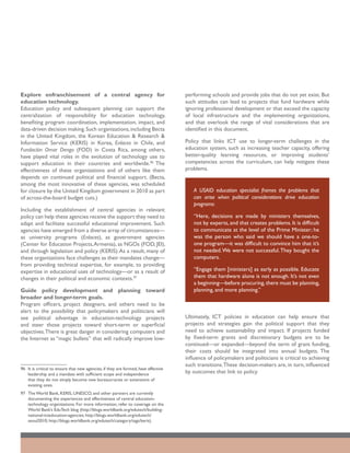 Explore enfranchisement of a central agency for                                      performing schools and provide jobs that do not yet exist. But
education technology.                                                                such attitudes can lead to projects that fund hardware while
Education policy and subsequent planning can support the                             ignoring professional development or that exceed the capacity
centralization of responsibility for education technology,                           of local infrastructure and the implementing organizations,
benefiting program coordination, implementation, impact, and                         and that overlook the range of vital considerations that are
data-driven decision making. Such organizations, including Becta                     identified in this document.
in the United Kingdom, the Korean Education & Research &
Information Service (KERIS) in Korea, Enlaces in Chile, and                          Policy that links ICT use to longer-term challenges in the
Fundación Omar Dengo (FOD) in Costa Rica, among others,                              education system, such as increasing teacher capacity, offering
have played vital roles in the evolution of technology use to                        better-quality learning resources, or improving students’
support education in their countries and worldwide.96 The                            competencies across the curriculum, can help mitigate these
effectiveness of these organizations and of others like them                         problems.
depends on continued political and financial support. (Becta,
among the most innovative of these agencies, was scheduled
for closure by the United Kingdom government in 2010 as part                            A USAID education specialist frames the problems that
of across-the-board budget cuts.)                                                       can arise when political considerations drive education
                                                                                        programs:
Including the establishment of central agencies in relevant
policy can help these agencies receive the support they need to                         “Here, decisions are made by ministers themselves,
adapt and facilitate successful educational improvement. Such                           not by experts, and that creates problems. It is difficult
agencies have emerged from a diverse array of circumstances—                            to communicate at the level of the Prime Minister; he
as university programs (Enlaces), as government agencies                                was the person who said we should have a one-to-
(Center for Education Projects, Armenia), as NGOs (FOD, JEI),                           one program—it was difficult to convince him that it’s
and through legislation and policy (KERIS). As a result, many of                        not needed. We were not successful. They bought the
these organizations face challenges as their mandates change—                           computers.
from providing technical expertise, for example, to providing
expertise in educational uses of technology—or as a result of                           “Engage them [ministers] as early as possible. Educate
changes in their political and economic contexts.97                                     them that hardware alone is not enough. It’s not even
                                                                                        a beginning—before procuring, there must be planning,
Guide policy development and planning toward                                            planning, and more planning.”
broader and longer-term goals.
Program officers, project designers, and others need to be
alert to the possibility that policymakers and politicians will
see political advantage in education-technology projects                             Ultimately, ICT policies in education can help ensure that
and steer those projects toward short-term or superficial                            projects and strategies gain the political support that they
objectives. There is great danger in considering computers and                       need to achieve sustainability and impact. If projects funded
the Internet as “magic bullets” that will radically improve low-                     by fixed-term grants and discretionary budgets are to be
                                                                                     continued—or expanded—beyond the term of grant funding,
                                                                                     their costs should be integrated into annual budgets. The
                                                                                     influence of policymakers and politicians is critical to achieving
                                                                                     such transitions. These decision-makers are, in turn, influenced
96	 It is critical to ensure that new agencies, if they are formed, have effective
    leadership and a mandate with sufficient scope and independence                  by outcomes that link to policy.
    that they do not simply become new bureaucracies or extensions of
    existing ones.
97	 The World Bank, KERIS, UNESCO, and other partners are currently
    documenting the experiences and effectiveness of central education-
    technology organizations. For more information, refer to coverage on the
    World Bank’s EduTech blog (http://blogs.worldbank.org/edutech/building-
    national-icteducation-agencies; http://blogs.worldbank.org/edutech/
    seoul2010; http://blogs.worldbank.org/edutech/category/tags/keris).
 