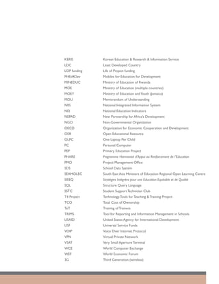 KERIS	         Korean Education & Research & Information Service
LDC	           Least Developed Country
LOP funding	   Life of Project funding
M4Ed4Dev	      Mobiles for Education for Development
MINEDUC	       Ministry of Education of Rwanda
MOE	           Ministry of Education (multiple countries)
MOEY	          Ministry of Education and Youth (Jamaica)
MOU	           Memorandum of Understanding			
NIIS	          National Integrated Information System
NEI	           National Education Indicators
NEPAD	         New Partnership for Africa’s Development
NGO	           Non-Governmental Organization
OECD	          Organization for Economic Cooperation and Development
OER	           Open Educational Resource
OLPC	          One Laptop Per Child
PC	            Personal Computer
PEP	           Primary Education Project
PHARE	         Programme Harmonisé d’Appui au Renforcement de l’Education
PMO	           Project Management Office
SDS	           School Data System
SEAMOLEC	      South East Asia Ministers of Education Regional Open Learning Centre
SIEEQ	         Stratégies Intégrées pour une Education Equitable et de Qualité
SQL	           Structure Query Language
SSTC	          Student Support Technician Club
T4 Project	    Technology Tools for Teaching & Training Project
TCO	           Total Cost of Ownership
ToT	           Training of Trainers
TRIMS	         Tool for Reporting and Information Management in Schools
USAID	         United States Agency for International Development
USF	           Universal Service Funds
VOIP	          Voice Over Internet Protocol
VPN	           Virtual Private Network
VSAT	          Very Small Aperture Terminal
WCE	           World Computer Exchange
WEF	           World Economic Forum
3G	            Third Generation (wireless)
 