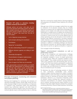 data from control-group samples. Advance planning, budgeting,
                                                                   and preparation are essential if these measures are to be put
   Rwanda’s ICT policy in education: Avoiding
                                                                   in place.98
   problems caused by lack of direction
                                                                   Although many of the core strategies outlined here can apply
   Although policies and sector wide plans do not
                                                                   to evaluations of all education projects, they are critically
   ensure that education-technology projects will deliver
                                                                   important to projects that are supported by technology. Such
   their intended outcomes, such policies and plans can
                                                                   projects can be complex and costly and can involve multiple
   help avoid common problems. Rwanda’s draft policy
                                                                   stakeholders in multiple sectors. In addition, the introduction of
   identifies 10 “factors” that result from “the lack of
                                                                   new information and communications tools can be perceived
   clear ICT policy”:
                                                                   as threats to cultural mores, can cut across different parts of
   •	   Lack of alignment among initiatives                        school operations, and can be disruptive in both harmful and
                                                                   beneficial ways. Effective monitoring or formative evaluation
   •	   Lack of proper planning and consultation                   enables detection of unanticipated obstacles as they emerge,
                                                                   and supports adaptations to address them; effective summative
   •	   Prioritization                                             evaluation, in addition to identifying challenges and obstacles
                                                                   that influenced outcomes, can describe program impacts and
   •	   Saying “yes” to everything
                                                                   help make the case for (or against) continuation or expansion.
   •	   No clear understanding of what ICT in education is
                                                                   Core strategies include the following:
   •	   Different education agencies not talking to each
                                                                   Support outcomes-based evaluations as well as
        other
                                                                   performance metrics.
   •	   Ownership (of programs)                                    In light of the management and implementation challenges
                                                                   that they pose, computer and Internet projects in schools
   •	   Decentralization of program implementation                 are frequently evaluated in terms of project performance
                                                                   or successful inputs: “Were the computers installed on time
   •	   Need for clear implementation plan                         and on budget?” “How reliable and fast was Internet access?”
                                                                   “How many computers were still functioning after one year
   •	   (Lack of support for) Total cost of ownership
                                                                   of use?” and “How many teachers participated in professional
   Clear, appropriately constructed policies can benefit           development?” are frequent evaluation questions— assessing
   the design and implementation of individual projects            the number, type, and effectiveness of resources and activities
   and can also help achieve overall coordination of               that are introduced as part of a project.
   ICT initiatives within education, and of education-
                                                                   To determine the value of technology projects in relation
   related initiatives in other sectors, such as health,
                                                                   to their (sometimes considerable) costs, however,
   telecommunications, agriculture, and labor.
                                                                   evaluation designs should go beyond the analysis of program
                                                                   implementation to assess real impact. In education-technology
                                                                   projects focused on teaching and learning, impact indicators
Principle 9: Integrate monitoring and evaluation
                                                                   (sometimes referred to as “outcomes”) frequently center
into project planning.
                                                                   on teachers’ actions, including their classroom activities as
Planning (and budgeting) for monitoring and evaluation of          instructors and facilitators, on students’ learning behaviors,
education-technology projects should begin during the first        and on students’ learning outcomes. Impact indicators can be
phase of project design. In most circumstances, it is important    framed in many ways; simple indicators of impact for a program
to emphasize using randomized studies and experimental             introducing Discovery Channel Global Education Partnership
statistics (e.g., multivariate regression and other means of
determining correlations between inputs and outcomes); such        98	 For additional information about randomized evaluations based on
                                                                       experimental methods, including studies of education-technology projects
methods typically require collecting baseline data or collecting
                                                                       in India, Colombia and other countries, refer to the Abdul Lateef Jameel
                                                                       Poverty Action Lab (J-PAL; http://www.povertyactionlab.org/).
 
