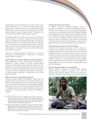 programming, teacher development, and lesson plans could                        Include formative assessments.
include “Students use more concrete examples when writing                       In addition, formative assessment—whether formal or
about science,” “Students include more connections between                      informal—is essential to the success of technology projects in
different environmental threats in presentations,” and “Students                education. The introduction of new tools and new pedagogies
science writing in exams is higher volume.”99 (Indicators are                   can encounter unanticipated barriers and challenges. Examples
also addressed in the Examples of indicators section.)                          of challenges that can be revealed in formative evaluation include
                                                                                these: teachers don’t have enough time to address all units in
Technology projects can affect many aspects of education                        the curriculum and engage in project activities; schools stop
systems outside of classroom activities or learning. School                     paying for Internet connectivity; radio lessons are broadcast
report-card projects, for example, might target both improved                   at inconvenient times. Formative evaluation can identify such
collection of data on a nationwide basis and more effective                     obstacles early in a project and enable them to be overcome.
use of information by school heads. Simple impact indicators
might include: “Schools complete all reporting requirements                     Use evaluation results in decision-making.
electronically” and “School heads share school information                      Summative and formative evaluations of ICT projects in
with parents’ committees.”                                                      schools convey objective information about infrastructure,
                                                                                school leadership, teachers’ overall capacity and motivation, the
Support for assessing project performance in terms of                           challenges teachers face, and other factors that are critical to
technology and implementation is important, but assessing                       the efforts to improve schools.The results of evaluations should
project impact is essential!                                                    strongly influence decisions about whether and how projects
                                                                                should be scaled up or mainstreamed into ministry budgets.
Link indicators to project objectives and policy goals.
                                                                                These results should also be considered as new programs are
Project objectives can be a bridge linking the results of an
                                                                                being designed and, in some instances, as sector-improvement
evaluation to policy. Properly structured outcomes-based
                                                                                plans are developed.
indicators should reflect project objectives, which can (and
should) in turn reflect the broader goals articulated in national               Share findings broadly and transparently.
policies.100 A project that demonstrates impact in these terms                  Making evaluation findings—and models—widely available
can receive rational, impassioned, and evidence-based support                   benefits everyone involved in education and in ICT for
for being expanded, replicated, or mainstreamed into national                   education. Technology has failed to achieve its full potential as
education budgets.                                                              a tool for education transformation in part because projects
Make evaluation a participatory process.
Evaluations should engage all stakeholders, ranging from the
classroom level—talk to students!—to teachers, principals, and
families, to key individuals in ministries and among the broader
array of stakeholders. Different groups will highlight different
objectives or outcomes and will provide different explanations
for obstacles that have emerged. Broadening the scope of
evaluation can help increase the accuracy and reliability of
findings.


99	 For more information, refer to “USAID evaluation policy,” which estab-
    lishes terms based on evaluation of impact or outcomes. The policy itself
    mandates performance evaluation of all projects with impact evaluations
    to be undertaken selectively by various missions (http://www.usaid.gov/
    evaluation/USAID_EVALUATION_POLICY.pdf).
100	 “What Is Impact Assessment and Why Is It Important?” by David Streat-
     field and Sharon Markless, Performance Measurement and Metrics, v10n2,
     2009; pp. 134–141. Streatfield and Markless have been instrumental in
     advancing the discussion of impact evaluation and indicator development
     within the international library community.                                Credit: Edmond Gaible/The Natoma Group


                          First Principles: Designing Effective Education Programs Using Information and Communication Technology (ICT)     36
 