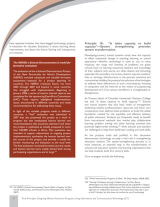 have repeated mistakes that have dogged technology projects                   Principle 10:   “It takes capacity to build
in education for decades. Evaluation is about learning, about                 capacity”—System     strengthening precedes
improvement, and about the future: Sharing and transparency                   system transformation.
are essential.
                                                                              Developing-country school systems rarely have the capacity
                                                                              to effect substantial change in teaching, learning, or school
    The NEPAD e-Schools Demonstration: A model for                            operations—whether technology is used or not. In many
    formative evaluation                                                      instances, the range and intensity of problems are great:
                                                                              schools have no learning resources, teachers lack knowledge
    The evaluation of the e-Schools Demonstration Project                     of their subjects and, worse, are often absent, and schooling,
    of the New Partnership for Africa’s Development                           especially the secondary curriculum, doesn’t improve students’
    (NEPAD) included substantial and valuable formative                       lives or earnings. Infrastructure in the poorest countries and
    assessment—essential for a project spanning 16                            communities hobbles the potential introduction of technologies
    countries. The NEPAD e-Schools Demo ran from                              to address these deficiencies. In such circumstances, investing
    2003 through 2007 and beyond in some countries                            in computers and the Internet as the means of jumpstarting
    that struggled with implementation. Beginning in                          development of a 21st century workforce is wrongheaded or
    January 2006, a series of interim internal reports was                    disingenuous.
    completed for the sponsoring East-Africa Commission
    (EAC). These reports highlighted implementation                           As Thomas Hatch of Columbia University’s Teachers College
    issues encountered in different countries and made                        has said, “It takes capacity to build capacity.”102 Schools
    recommendations for addressing these issues.                              and school systems that lack basic levels of management,
                                                                              leadership, teacher professionalism, resources, and other core
    In light of the variable progress made in different                       components must address these problems to build the stable
    countries, a “final” evaluation was submitted in                          foundation needed for the equitable and effective delivery
    2007 that also presented the project as a work in                         of public education. Students are frequently ready to benefit
    progress but that emphasized lessons learned and                          from instructional methods that involve play, collaborative
    recommendations that would be essential if and when                       learning, problem solving and other learning activities that
    the project is replicated, as initially proposed, in more                 promote higher-order thinking,103 while schools and teachers
    than 550,000 schools in Africa. That evaluation was                       are challenged to help them build basic reading and math skills.
    intended to support adjustments to ongoing project
    implementations, synthesize the lessons learned over                      As the projects cited and profiled in this document
    the course of the project, and provide a model for                        demonstrate, technology can play a vital role in strengthening
    further monitoring and evaluation at the local level.                     education systems. The system-strengthening process is, in
    The final evaluation remained formative, but the results                  most instances, an essential step in the transformation of
    and lessons learned were widely shared both among                         schools and education systems into learning organizations that
    participating organizations and at large.101                              can help students build 21st century skills.

                                                                              Core strategies include the following:




                                                                              102	 “When Improvement Programs Collide,” Phi Delta Kappan, v83n8; 2002.
                                                                              103	 “Gaining Confidence through Collaboration,” by Mary Burns
                                                                                   (Washington, DC: EDC; 2010; http://t4india.idd.edc.org/2010/11/16/gain-
101	 The NEPAD e-Schools Demonstration Project: A Work in Progress, by Glen        ing-confidence-through-collaboration). This article describes a successful
     Farrell, Shafika Isaacs, and Michael Trucano (Washington, DC: infoDev;        approach to collaborative learning in Karnataka State, India, that is part
     2007).                                                                        of the T4 project but that does not involve the use of technology.

   37         First Principles: Designing Effective Education Programs Using Information and Communication Technology (ICT)
 