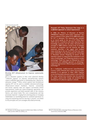 Credit: Cassandra Jessee/AIR

                                                                                    Rwanda’s ICT Policy Statement: First steps in a
                                                                                    scaffolded approach to school improvement

                                                                                    In 2006, the Ministry of Education of Rwanda
                                                                                    (MINEDUC) released a short policy “statement” two
                                                                                    years in advance of the release of its 2008 draft policy
                                                                                    for ICT in education. The statement was intended
                                                                                    as an interim guide to the use of ICT. While Vision
                                                                                    2020 calls for a workforce with skills required by the
                                                                                    knowledge economy, and the policy document that
                                                                                    emerged in 2008 outlines a broad array of activities
                                                                                    focused on computers and the Internet, the 2006
                                                                                    statement describes a few cogent (and modest)
                                                                                    steps centering on the use of ICT. The first two steps
                                                                                    point realistically to the starting point for technology
                                                                                    in Rwandese schools: “Preparing all sectors of the
                                                                                    education system to understand the investment in and
                                                                                    value of technology” and “Preparing schools to accept
                                                                                    technology.” These first steps are followed by a third
                                                                                    incremental and scaffolded approach to technology-
                                                                                    supported improvement:“[P]rocuring and installing the
                                                                                    technology.”108

                                                                                    As a landlocked, conflict-scarred Least-Developed
                                                                                    Country (LDC), Rwanda faces nearly insurmountable
Develop ICT infrastructure to improve systemwide                                    obstacles in its approach to Vision 2020. Capacity
capacity.                                                                           across the Rwandese education system is very low.The
Just as education systems at their most advanced develop                            first steps outlined here, however, have the potential
“collective capacity” to improve, low-performing systems                            to support system-wide change and accelerate the
require scaffolded approaches to developing their capacity for                      development of collective capacity in schools.
education change.107 When school systems lack foundational
capacity, ICT can be used to establish education-technology
infrastructure—school hardware, Internet connectivity,
and human capacity—that can support incremental school
improvements. Lower-risk, lower-complexity approaches can
provide experience and build essential skills at the ministry,
district, and school levels. The core competencies and key
processes required—ranging from enacting policy to managing
stakeholders to marshalling funds for sustained operations to
using and maintaining tools for learning in schools—are linked
to the principles and core strategies described previously.




107	 All Systems Go:The Change Imperative for Whole System Reform, by Michael   108	 ICT in Education Policy (draft; Kigali: Ministry of Education of the
     Fullan (London: SAGE, Ltd.; 2010), p. xiii.                                     Government of Rwanda; 2008).
 