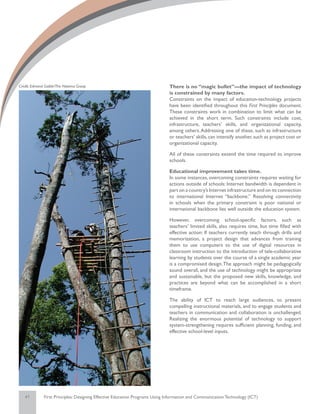 Credit: Edmond Gaible/The Natoma Group                                       There is no “magic bullet”—the impact of technology
                                                                             is constrained by many factors.
                                                                             Constraints on the impact of education-technology projects
                                                                             have been identified throughout this First Principles document.
                                                                             These constraints work in combination to limit what can be
                                                                             achieved in the short term. Such constraints include cost,
                                                                             infrastructure, teachers’ skills, and organizational capacity,
                                                                             among others. Addressing one of these, such as infrastructure
                                                                             or teachers’ skills, can intensify another, such as project cost or
                                                                             organizational capacity.

                                                                             All of these constraints extend the time required to improve
                                                                             schools.

                                                                             Educational improvement takes time.
                                                                             In some instances, overcoming constraints requires waiting for
                                                                             actions outside of schools: Internet bandwidth is dependent in
                                                                             part on a country’s Internet infrastructure and on its connection
                                                                             to international Internet “backbone.” Resolving connectivity
                                                                             in schools when the primary constraint is poor national or
                                                                             international backbone lies well outside the education system.

                                                                             However, overcoming school-specific factors, such as
                                                                             teachers’ limited skills, also requires time, but time filled with
                                                                             effective action: If teachers currently teach through drills and
                                                                             memorization, a project design that advances from training
                                                                             them to use computers to the use of digital resources in
                                                                             classroom instruction to the introduction of tele-collaborative
                                                                             learning by students over the course of a single academic year
                                                                             is a compromised design. The approach might be pedagogically
                                                                             sound overall, and the use of technology might be appropriate
                                                                             and sustainable, but the proposed new skills, knowledge, and
                                                                             practices are beyond what can be accomplished in a short
                                                                             timeframe.

                                                                             The ability of ICT to reach large audiences, to present
                                                                             compelling instructional materials, and to engage students and
                                                                             teachers in communication and collaboration is unchallenged.
                                                                             Realizing the enormous potential of technology to support
                                                                             system-strengthening requires sufficient planning, funding, and
                                                                             effective school-level inputs.




   41         First Principles: Designing Effective Education Programs Using Information and Communication Technology (ICT)
 
