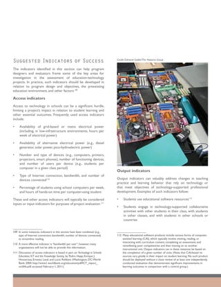 Suggested Indicators of Success                                                   Credit: Edmond Gaible/The Natoma Group


The indicators identified in this section can help program
designers and evaluators frame some of the key areas for
investigation in the assessment of education-technology
projects. In practice, such indicators should be developed in
relation to program design and objectives, the preexisting
education environment, and other factors.109

Access indicators
Access to technology in schools can be a significant hurdle,
limiting a project’s impact in relation to student learning and
other essential outcomes. Frequently used access indicators
include:

•	   Availability of grid-based or mains electrical power
     (including, in low-infrastructure environments, hours per
     week of electrical power)

•	   Availability of alternative electrical power (e.g., diesel
     generator, solar power, pico-hydroelectric power)

•	   Number and type of devices (e.g., computers, printers,
     projectors, smart phones), number of functioning devices,
     and number of users per device (e.g., students per
     computer in a given class period)
                                                                                  Output indicators
•	   Type of Internet connection, bandwidth, and number of
     devices connected110                                                         Output indicators can valuably address changes in teaching
                                                                                  practice and learning behavior that rely on technology or
•	   Percentage of students using school computers per week,                      that meet objectives of technology-supported professional
     and hours of hands-on time per computer-using student                        development. Examples of such indicators follow:

These and other access indicators will typically be considered                    •	   Students use educational software resources112
inputs or input indicators for purposes of project evaluation.111
                                                                                  •	   Students engage in technology-supported collaborative
                                                                                       activities with other students in their class, with students
                                                                                       in other classes, and with students in other schools or
                                                                                       countries


109	 In some instances, indicators in this section have been combined (e.g.,
     type of Internet connection, bandwidth, number of devices connected)         112	 Many educational software products include various forms of computer-
     to streamline reading.                                                            assisted learning (CAI), which typically involve viewing, reading, or
                                                                                       interacting with curriculum content; completing an assessment; and
110	 A more effective indicator is “bandwidth per user”; however, many
                                                                                       remediating poor competencies and then moving on to another
     organizations will not be able to provide this information.
                                                                                       instructional unit. Output indicators can in these instances be based on
111	 Discussion of access indicators is based in part on Technology in Schools:        the completion of a given number of units. (Note that CAI-based re-
     Education, ICT and the Knowledge Society, by Pedro Hepp, Enrique J.               sources vary greatly in their impact on student learning. No such product
     Hinostroza, Ernesto Laval, and Lucio Rehbein (Washington, DC: World               should be deployed without a close review of at least one independently
     Bank; 2004; http://www1.worldbank.org/education/pdf/ICT_report_                   conducted evaluation that demonstrates significant improvements in
     oct04a.pdf; accessed February 1, 2011).                                           learning outcomes in comparison with a control group.)
 