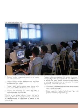 Credit: Edmond Gaible/The Natoma Group




•	   Students conduct independent research, write reports,          Programs that focus on deploying EMIS or using school report
     and make presentations                                         cards (see Figure 2: “School report card” from EMIS project
                                                                    in Georgia) can assess outputs in relation to participation
•	   Teachers display curriculum-related resources (e.g., videos,   in reporting activities and use of information for school
     simulations) to their classes                                  improvement. Sample indicators follow:
•	   Teachers search for, find, and use lesson plans or other       •	   School heads complete monthly, quarterly, annual, or other
     resources on DVD, a school server, or the Internet                  reports (using technology).
•	   Teachers use technology (e.g., email, blog, SMS) to            •	   School heads share results of school report card with
     communicate with other teachers                                     parents’ committee (using technology).
Whether or not sample indicators require the use of
technology—for writing a report or making a presentation,
for example—should be determined in relation to the
project design.
 