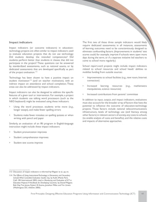 Impact indicators                                                                    The first two of these three sample indicators would likely
                                                                                     require dedicated assessments; in all instances, assessments
Impact indicators (or outcome indicators) in education-                              of learning outcomes need to be conscientiously designed to
technology projects are often similar to impact indicators used                      eliminate confounding factors. (Improvements in students’ test
to evaluate education projects that do not use technology:                           scores could, for example, improve if schools were open more
Did students develop the intended competencies? Did                                  days during the term, or if a separate initiative led teachers to
students perform better than students in classes that did not                        come to school more regularly.)
participate in the project? These questions can be answered
by standardized assessments, such as national exams, or by                           School report-card projects might include impact indicators
dedicated assessments that are developed specifically as part                        related to school resources and school heads’ abilities to
of the project evaluation.113                                                        mobilize funding from outside sources:

Technology has been shown to have a positive impact on                               •	   Improvements to school facilities (e.g., new room, Internet
student motivation114 (and on teacher motivation), with an                                connection)
indirect impact on attendance and school completion. These
areas can also be addressed by impact indicators.                                    •	   Increased learning resources            (e.g.,   mathematics
                                                                                          manipulatives, science resources)
Impact indicators can also be designed to address the specific
features of a given tool or intervention. For example, a project                     •	   Increased contributions from parents’ committee
in which students use talking word processors (such as the
                                                                                     In addition to input, output, and impact indicators, evaluations
NEO keyboard) might be evaluated using these indicators:
                                                                                     must also account for the broader array of factors that have the
•	   Using the word processor, students write more (e.g.,                            potential to influence the outcome of education-technology
     longer essays), and make fewer spelling errors                                  projects. Those factors include national telecommunications
                                                                                     infrastructure, levels of technology use (and literacy, among
•	   Students make fewer mistakes on spelling quizzes or when                        other factors) in relevant sectors of society, any costs to schools
     writing with pencil and paper                                                   (to enable analysis of costs and benefits), and the relative costs
                                                                                     and impacts of alternative approaches.
Similarly, an evaluation of an IRI program in English-language
instruction might include these impact indicators:

•	   Student pronunciation improves

•	   Student comprehension improves

•	   Student test scores improve




113	 Discussion of impact indicators is informed by Wagner et al., op. cit.
114	 The Effects of Using Instructional Technology in Elementary and Secondary
     Schools:What Controlled Evaluation Studies Say, by Kulik (Menlo Park,
     Calif.: SRI International; 2003, cited in Monitoring and Evaluation of ICT in
     Education Projects: A Handbook for Developing Countries, by Daniel Wagner,
     Bob Day, Tina James, Robert B. Kozma, Jonathan Miller, and Tim Unwin
     (Washington, DC: infoDev; 2005).


                            First Principles: Designing Effective Education Programs Using Information and Communication Technology (ICT)         44
 