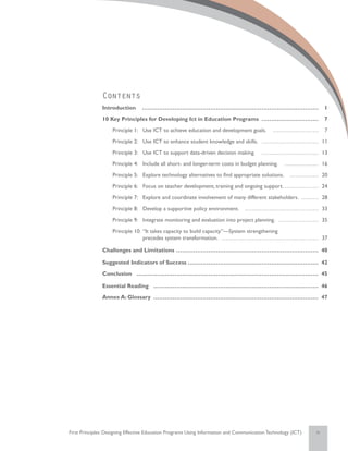 Contents
               Introduction ……………………………………………………………………………………                                                         1
               10 Key Principles for Developing Ict in Education Programs……………………………                                 7
               	    Principle 1:	 Use ICT to achieve education and development goals. ………………………                      7
               	    Principle 2:	 Use ICT to enhance student knowledge and skills. …………………………… 11
               	    Principle 3:	 Use ICT to support data-driven decision making. …………………………… 13
               	    Principle 4:	 Include all short- and longer-term costs in budget planning. ………………… 16
               	    Principle 5:	 Explore technology alternatives to find appropriate solutions. ……………… 20
               	    Principle 6:	 Focus on teacher development, training and ongoing support.………………… 24
               	    Principle 7:	 Explore and coordinate involvement of many different stakeholders. ………… 28
               	    Principle 8:	 Develop a supportive policy environment. …………………………………… 33
               	    Principle 9:	 Integrate monitoring and evaluation into project planning. …………………… 35
               	    Principle 10: 	“It takes capacity to build capacity”—System strengthening
                    	              precedes system transformation. ……………………………………………… 37

               Challenges and Limitations…………………………………………………………………… 40

               Suggested Indicators of Success……………………………………………………………… 42
               Conclusion……………………………………………………………………………………… 45

               Essential Reading……………………………………………………………………………… 46
               Annex A: Glossary……………………………………………………………………………… 47




First Principles: Designing Effective Education Programs Using Information and Communication Technology (ICT)   iv
 