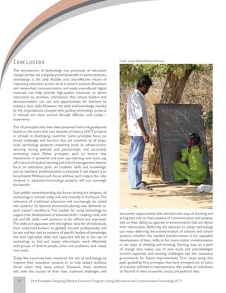 Conclusion                                                                  Credit: James MacNeil/World Education


The introduction of technology into processes of education
change carries risk and great potential benefit. In some instances,
technology is the only feasible and cost-effective means of
improving education across all of a nation’s schools. Broadcast
and networked communications and easily reproduced digital
materials can help provide high-quality resources or direct
instruction to students, information that school leaders and
decision-makers can use, and opportunities for teachers to
enhance their skills. However the skills and knowledge needed
by the organizations charged with guiding technology projects
in schools are often earned through difficult—and costly—
experience.

The 10 principles that have been presented here are guideposts
based on the more than two decades of history of ICT projects
in schools in developing countries. Some principles focus on
broad challenges and barriers that are common to all large-
scale technology projects—matching tools to infrastructure,
securing strong policies and partnerships, and accurately
estimating costs. Other principles seek to ensure that
investments in powerful and even eye-catching new tools pay
off in terms of student learning and school management. Intense
focus on education goals, on students’ skills and knowledge,
and on teachers’ professionalism is essential if real impact is to
be achieved.Without such focus, without such impact, the risks
involved in education-technology projects will not outweigh
the benefit.

Such pitfalls notwithstanding, the forces driving the adoption of
technology in schools today will only intensify in the future.The
relevance of traditional education will increasingly be called
into question by dynamic economies placing new demands on
each nation’s workforce. The models for using technology to
support the development of essential skills—reading, math, and              encounter opportunities that demand new ways of thinking and
job and life skills—will continue to be refined and improved.               acting that rely on their powers of communication and analysis,
The skills and capacities with the highest value for all individuals,       and on their ability to operate in environments that are dense
from small-hold farmers to globally focused professionals, will             with information. Deferring the decision to adopt technology
be less and less tied to mastery of specific bodies of knowledge;           can mean deferring the transformation of schools and school
the new high-value skills and capacities will be in the use of              systems, whether the needed transformation is for equitable
technology to find and assess information, work effectively                 development of basic skills or for more radical transformation
with groups of diverse people, solve new problems, and create               in the ways of thinking and knowing. Starting now on a path
new tools.                                                                  of change that makes use of new tools and acknowledges
                                                                            current capacities and existing challenges, lays the necessary
Today, few countries have mastered the use of technology to                 groundwork for future improvements. First steps along this
improve their education systems or to help today’s students                 path, guided by first principles that have emerged out of years
thrive when they leave school. However, these students                      of practice, will lead to improvements that enable all individuals
will, over the course of their lives, confront challenges and               to flourish in their economic, social, and political lives.

   45        First Principles: Designing Effective Education Programs Using Information and Communication Technology (ICT)
 