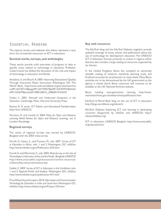 Essential Reading                                                     Key web resources

The reports, books, and websites that follow represent a very         The EduTech blog and the EduTech Debates together provide
short list of essential resources on ICT in education.                updated coverage of issues, events, and publications about the
                                                                      use of technology for development education. The UNESCO
Seminal works, surveys, and anthologies                               ICT in Education focuses primarily on events in regions within
                                                                      Asia but also includes a large catalog of resources organized by
These works provide solid overviews of progress to date in            six themes.
specific areas related to technology in education. Professor
Cuban’s book has shifted the discussion of the role and impact        In the United Kingdom, Becta has compiled an extremely
of technology in education worldwide.                                 valuable catalog of research, standards, planning tools, and
                                                                      firsthand accounts for practitioners at many levels. Many Becta
Anzalone, S. and Bosch, A. 2005. Improving Educational Quality        activities are to be discontinued by the UK government as the
Through Interactive Radio Instruction. Washington DC: The             agency is closed down; Becta resources will continue to be
World Bank. http://www-wds.worldbank.org/servlet/main?me              available at the UK National Archives website.
nuPK=64187510&pagePK=64193027&piPK=64187937&theSit
ePK=523679&entityID=000160016_20060410163243                          Becta: Leading next-generation learning http://www.
                                                                      nationalarchives.gov.uk/webarchive/qualifications.htm
Cuban, L. 2001. Oversold and Underused: Computers in the
Classroom. Cambridge, Mass.: Harvard University Press.                EduTech: A World Bank blog on the use of ICT in education
                                                                      http://blogs.worldbank.org/edutech/
Kozma, R. In press. ICT Policies and Educational Transformation.
New York: UNESCO.                                                     EduTech Debates: Exploring ICT and learning in developing
                                                                      countries (Supported by infoDev and UNESCO) http://
Perraton, H. and Lentell, H. 2004. Policy for Open and Distance       edutechdebate.org/
Learning: World Review for Open and Distance Learning, vol. 4.
London: Routledge.                                                    ICT in education: UNESCO Bangkok http://www.unescobkk.
                                                                      org/education/ict/
Regional surveys
The series of regional surveys was started by UNESCO-
Bangkok with the 2003 meta-survey.

Farrell, G., Isaacs, S., and Trucano, M., eds. 2007. Survey of ICT
in Education in Africa, vols. 1 and 2. Washington, DC: infoDev.
http://www.infodev.org/en/Publication.353.html

Farrell, G. and Waccholz, C., eds. 2003. Meta-Survey on the Use of
Technologies in Education in Asia and the Pacific. Bangkok: UNESCO.
http://www.unescobkk.org/education/ict/online-resources/
e-library/key-resources/metasurvey/

Gaible, E. 2009. Survey of ICT in Education in the Caribbean, vols.
1 and 2: Regional Trends and Analysis. Washington DC: infoDev.
http://www.infodev.org/en/publication.441.html

PriceWaterHouseCoopers.2010. Information and Communication
Technology for Education in India and South Asia. Washington DC:
infoDev. http://www.infodev.org/en/Project.103.html
 