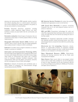 planning and administration; EMIS typically involves teachers                 ISP (Internet Service Provider): An entity that provides
and schools uploading data to a central system; information                   individuals and organizations access to the Internet.
may include anything from student attendance and grades to
the size and condition of school facilities.                                  LAN (Local Area Network): A network connecting
                                                                              computers that are in the same physical location, such as a
E-waste: Discarded electronics equipment, including                           school or classroom.
computers, mobile telephones, digital cameras and other
hardware; e-waste can pose health risks for communities and                   MP3 and MP4: Compression technologies for audio and
for workers.                                                                  video files, respectively; these techniques assist transmission of
                                                                              music and video files over the Internet by making the sizes of
Formative evaluation: Several types of evaluation that are                    the files smaller.
conducted to help shape or monitor projects before or during
implementation.                                                               Netbook: An inexpensive laptop-style portable computer
                                                                              that typically provides limited processing power, uses solid-
Geographic Information System (GIS): Hardware and                             state storage memory instead of a hard disk drive, and has long
software used to store, retrieve, map and analyze geographic                  battery life.
data, usually oriented in relation to Earth coordinates.
                                                                              One-to-one (or 1:1) computing: Classroom-, school-,
Indicator: A variable used in program evaluation to measure                   district- or system-wide provision of computers, typically
change in a process or condition.                                             laptops, to students; laptops and other mobile devices enable
                                                                              students to use computers in all classes and at home.
Information and Communications Technology (ICT):
Any technology (mainly digital but also analog) that allows users             Open Educational Resource (OER): Public-domain
to create, store, display information in all its forms (text, images,         teaching and learning resources that can be freely used,
video, audio) or communicate with others over a distance,                     re-purposed and adapted.
such as computers, television, handheld computers, radio,
audiocassettes, DVD and CD players, cell phones, networks,                    Open Source: Open source refers to any program whose
and the convergence of any of these technologies.                             source code is made freely available for use and modification
                                                                              as users or other developers see fit; also sometimes referred
Internet: A network of networks with worldwide scale, in                      to as “Free and Open Source Software” (FOSS) and “Free/Libre
which millions of computers are interconnected through                        and Open Source Software”).
standardized protocols (TCP/IP).




Credit: Edmond Gaible/The Natoma Group


                         First Principles: Designing Effective Education Programs Using Information and Communication Technology (ICT)    48
 