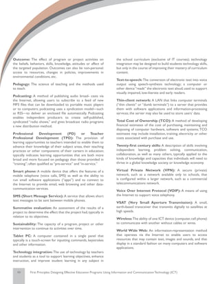 Outcome: The effect of program or project activities on                    the school curriculum (exclusive of IT courses); technology
the beliefs, behaviors, skills, knowledge, attitudes or affect of          integration may be designed to build students technology skills,
the targeted population. Outcomes can also be non-personal:                but only in the course of improving their mastery of curriculum
access to resources, changes in policies, improvements in                  content.
environmental conditions, etc.
                                                                           Text-to-speech: The conversion of electronic text into voice
Pedagogy: The science of teaching and the methods used                     output using speech-synthesis technology; a computer or
to teach.                                                                  other device “reads” the electronic text aloud; used to support
                                                                           visually impaired, low-literate and early readers.
Podcasting: A method of publishing audio broad- casts via
the Internet, allowing users to subscribe to a feed of new                 Thin-client network: A LAN that links computer terminals
MP3 files that can be downloaded to portable music players                 (“thin clients” or “dumb terminals”) to a server that provides
or to computers; podcasting uses a syndication model—such                  them with software applications and information-processing
as RSS—to deliver an enclosed file automatically. Podcasting               services; the server may also be used to store users’ data.
enables independent producers to create self-published,
syndicated “radio shows,” and gives broadcast radio programs               Total Cost of Ownership (TCO): A method of developing
a new distribution method.                                                 financial estimates of the cost of purchasing, maintaining and
                                                                           disposing of computer hardware, software and systems; TCO
Professional       Development          (PD)      or Teacher               estimates may include installation, training, electricity or other
Professional Development (TPD): The provision of                           costs associated with purchase and use.
learning opportunities to teachers intended to enable them to
advance their knowledge of their subject areas, their teaching             Twenty-first century skills: A description of skills involving
practices or other components of their careers in education;               independent learning, problem solving, communication,
typically indicates learning opportunities that are both more              collaboration, as well as many others, typically applied to the
broad and more focused on pedagogy than those provided in                  kinds of knowledge and capacities that individuals will need to
“training”; often qualified as “pre-service” and “in-service.”             thrive in a global knowledge society or knowledge economy.

Smart phone: A mobile device that offers the features of a                 Virtual Private Network (VPN): A secure (private)
mobile telephone (voice calls, SMS) as well as the ability to              network, such as a network available only to schools, that
run small software applications (“apps”) and to connect to                 is configured within a larger network, such as a commercial
the Internet to provide email, web browsing and other data-                telecommunications network.
communication services.
                                                                           Voice Over Internet Protocol (VOIP): A means of using
SMS (Short Message Service): A service that allows short                   the Internet to support voice telephony.
text messages to be sent between mobile phones.
                                                                           VSAT (Very Small Aperture Transmission): A small,
Summative evaluation: An assessment of the results of a                    earth-based transceiver that transmits digitally to satellites at
project to determine the effect that the project had, typically in         high speeds.
relation to its objectives.
                                                                           Wireless: The ability of one ICT device (computer, cell phone)
Sustainability: The capacity of a program, project or other                to communicate with another without cables or wires.
intervention to continue its activities over time.
                                                                           World Wide Web: An information-representation method
Tablet PC: A computer contained in a single panel that                     that operates via the Internet to enable users to access
typically is a touch-screen for inputting commands, keystrokes             resources that may contain text, images and sounds, and that
and other information.                                                     display in a standard fashion on many computers and software
                                                                           applications.
Technology integration: The use of technology by teachers
and students as a tool to support learning objectives, enhance
instruction, and improve student learning in any subject in


   49       First Principles: Designing Effective Education Programs Using Information and Communication Technology (ICT)
 