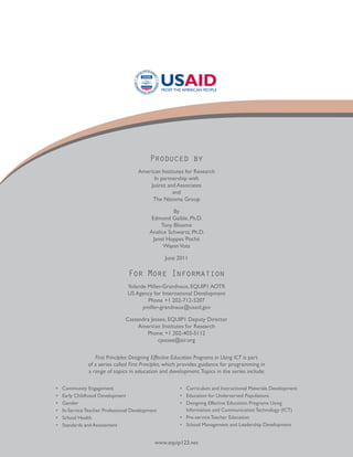 Produced by
                                       American Institutes for Research
                                             In partnership with
                                           Juárez and Associates
                                                     and
                                            The Natoma Group

                                                      By
                                             Edmond Gaible, Ph.D.
                                                 Tony Bloome
                                            Analice Schwartz, Ph.D.
                                              Janel Hoppes Poché
                                                  Wayan Vota

                                                   June 2011

                                   For More Information
                                  Yolande Miller-Grandvaux, EQUIP1 AOTR
                                  US Agency for International Development
                                          Phone +1 202-712-5207
                                        ymiller-grandvaux@usaid.gov

                                 Cassandra Jessee, EQUIP1 Deputy Director
                                      American Institutes for Research
                                         Phone: +1 202-403-5112
                                              cjessee@air.org


                   First Principles: Designing Effective Education Programs in Using ICT is part
                of a series called First Principles, which provides guidance for programming in
                a range of topics in education and development. Topics in the series include:

•	   Community Engagement                                •	 Curriculum and Instructional Materials Development
•	   Early Childhood Development                         •	 Education for Underserved Populations
•	   Gender                                              •	 Designing Effective Education Programs Using
•	   In-Service Teacher Professional Development            Information and Communication Technology (ICT)
•	   School Health                                       •	 Pre-service Teacher Education
•	   Standards and Assessment                            •	 School Management and Leadership Development


                                               www.equip123.net
 