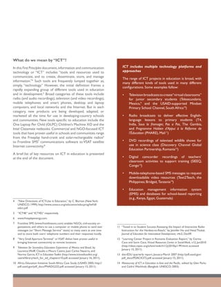 What do we mean by “ICT”?
In this First Principles document, information and communication                     ICT includes multiple technology platforms and
technology or “ICT” includes “tools and resources used to                            approaches
communicate, and to create, disseminate, store, and manage
                                                                                     The range of ICT projects in education is broad, with
information.”4 Such tools are frequently lumped together as,
                                                                                     many different kinds of tools used in many different
simply, “technology.” However, the initial definition frames a
                                                                                     configurations. Some examples follow:
rapidly expanding group of different tools used in education
and in development.5 Broad categories of these tools include                         •	    Television broadcasts to create“virtual classrooms”
radio (and audio recordings), television (and video recordings),                           for junior secondary students (Telesecundaria,
mobile telephones and smart phones, desktop and laptop                                     Mexico,9 and the USAID-supported Mindset
computers, and local networks and the Internet. But in each                                Primary School Channel, South Africa10)
category, new products are being developed, adapted, or
marketed all the time for use in developing-country schools                          •	    Radio broadcasts to deliver effective English-
and communities. New tools specific to education include the                               language lessons to primary students (T4,
One Laptop Per Child (OLPC) Children’s Machine XO and the                                  India, Sous la fromager, Pas a Pas, The Gambia,
Intel Classmate netbooks. Commercial and NGO-focused ICT                                   and Programme Haïtien d’Appui à la Réforme de
tools that have proven useful in schools and communities range                             l’Éducation (PHARE), Mali11)
from the Freeplay hand-crank and solar-rechargeable radios6
to Frontline SMS7 communications software to VSAT satellite                          •	    DVD recordings of televised wildlife shows for
Internet connectivity.8                                                                    use in science class (Discovery Channel Global
                                                                                           Education Partnership, Romania12)
A brief list of key resources on ICT in education is presented
at the end of the document.                                                          •	    Digital camcorder recordings of teachers’
                                                                                           classroom activities to support training (SIEEQ,
                                                                                           Congo13)

                                                                                     •	    Mobile-telephone-based SMS messages to request
                                                                                           downloadable video resources (Text2Teach, the
                                                                                           Philippines; Bridgeit, Tanzania14)

                                                                                     •	    Education management information system
                                                                                           (EMIS) and databases for school-based reporting
                                                                                           (e.g., Kenya, Egypt, Guatemala)
4	 “New Directions of ICT-Use in Education,” by C. Blurton (New York:
   UNESCO; 1999); http://www.unesco.org/education/educprog/lwf/dl/
   edict.pdf
5	 “ICT4E” and “ICT4D,” respectively.
6	 www.freeplayenergy.com.
7	 Frontline SMS (www.frontlinesms.com) enables NGOs, civil-society or-
   ganizations, and others to use a computer or mobile phone to send text        11	 “Tuned in to Student Success: Assessing the Impact of Interactive Radio
   messages (or “Short Message Service” texts) to many users at one time             Instruction for the Hardest-to-Reach,” by Jennifer Ho and Hetal Thukal,
   and to store both users’ telephone numbers and their responses locally.           Journal of Education for Internatioal Development, v4n2, Dec09.
8	 “Very Small Aperture Terminal” or VSAT dishes have proven useful in           12	 “Learning Center Project in Romania: Evaluation Report,” by Corina
   bringing Internet connectivity to remote locations.                               Cace and Sorin Cace, Virtual Resources Center in Social Work, v12, Jun2010
                                                                                     (http://ideas.repec.org/a/lum/rev6rl/v12y2010ip1-99.html; accessed
9	 Television for Secondary Education: Experience of Mexico and Brazil, by
                                                                                     January 15, 2011).
   Laurence Wolff, Claudio e Moura Castro, Juan Carlos Navarro, and
   Norma Garcia; ICT in Education Toolkit (http://www.ictinedtoolkit.org/        13	 dot-EDU quarterly report, January-March 2007 (http://pdf.usaid.gov/
   usere/library/tech_for_ed_chapters/10.pdf; accessed January 16, 2011).            pdf_docs/PDACK572.pdf; accessed January 15, 2011).
10	 Africa Education Initiative: South Africa Case Study (USAID; 2005; http://   14	 Metasurvey of ICT in Education in Asia and the Pacific, edited by Glen Parks
    pdf.usaid.gov/pdf_docs/PNADG232.pdf; accessed January 15, 2011).                 and Cédric Wachholz (Bangkok: UNESCO; 2003).
 