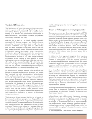 Trends in ICT innovation                                            models, and to projects that draw strongly from proven tools
                                                                    and models.
The development of new information and communications
tools is dynamic and accelerating. Rapid changes in the             Drivers of ICT adoption in developing countries
marketplace challenge governments and education systems
to keep up to date, but also present many opportunities to          Country governments and donor agencies, including USAID,
extend access to ICT in schools and rural areas, and to engage      have made substantial investments in education technology.
teachers and students in new ways.                                  Developing and emerging-economy countries that have launched
                                                                    nationwide programs include Argentina, Armenia, Chile, The
Over the past 20 years, ICT in schools has been commonly            Gambia, Jamaica, Jordan, Mexico, Namibia, Peru, Russia, Rwanda,
associated with desktop computers and fixed-line Internet           Sri Lanka, Syria, Turkey, Uruguay, and many others. Some of
connectivity. However, throughout that period, radio and            these programs have used broadcast technologies such as radio
television (and DVDs, audio tapes, CDs, and other media)            (The Gambia) or television (Mexico). Others have established
have also been deployed in large-scale projects and have            web portals15 to disseminate learning resources and teacher
been shown to increase student motivation, promote change           resources (Argentina, Chile), while still others have launched
in classroom practices, and support other improvements              one-to-one (1:1) initiatives using low-cost laptops (Peru,
in education systems. Today, reductions in the cost, size, and      Rwanda, Uruguay).
power requirements of microchips have lowered the cost
and increased the flexibility of ICT. These changes have been       In addition to these large-scale programs, donor agencies,
accompanied by the creation of digital versions of familiar         governments, and other organizations have launched
tools such as cameras and telephones, and by the emergence          hundreds of pilot projects to test and improve approaches
of new, less familiar tools such as tablet PCs and wireless data    to using technology to improve teaching, learning, and school
networks. Non-digital innovations, such as flexible and portable    management, while school committees and parents in countries
solar cells have also been combined with digital technologies to    around the world have used their own resources to give their
extend the reach of ICT to infrastructure-poor areas.               children access to computers and the Internet in schools.

As the boundaries between different kinds of devices have           All of these efforts are underpinned by the shared belief that
blurred, the pathways for introducing technology into schools       ICT has enormous potential to transform education and that
have multiplied. Interactive whiteboards, or “smart boards,”        schools will fall into irrelevance if they are unable to incorporate
enable teachers and students to write, draw, and erase, just as     technology into their operations, especially into teaching and
teachers do using traditional chalk boards. But smart boards also   learning.The increasing importance of the knowledge economy
enable them to show images and videos, and record and export        challenges education systems to improve their performance
their writing as digital files. Mobile phones combine telephone     overall and to integrate new competencies, new procedures,
functionality with databases of contacts, SMS, cameras, and         and new ways of interacting both into their own operations
video cameras, while smart phones go several steps further,         and into students’ learning.
adding data communications and more powerful processors to
                                                                    Technology also enables developing-country governments to
support email and web browsing, Global Positioning System
                                                                    address many of the systemic challenges to their efforts to
(GPS) functions, and catalogs of downloadable purpose-built
                                                                    increase access to and improve the quality of education cost
tools ranging from dictionaries to scanners to knowledge-
                                                                    effectively and at scale.
management systems.
                                                                    In light of these rapid and far-reaching changes, the principles
The emergence of new tools and the blurring of boundaries
                                                                    that follow are for the most part “platform neutral” in terms of
between tools combine to greatly increase the possibilities for
                                                                    technology. They pertain to any project that seeks to leverage
the use of technology in schools.The principles presented in this
                                                                    technologies to increase its scope, scale or impact—whether
document, however, focus without exception on considerations
                                                                    that project involves the use of radio in classrooms, teachers’
with regard to planning and management, not on the tools
                                                                    mobile phones, or school computer labs. These principles are
themselves.These principles and the core strategies elaborated
                                                                    accompanied by examples of relevant and innovative projects
under them can be (and should be) applied to projects that
are exploring “leading edge” technologies and implementation        15	 www.relpe.org provides a list of education portals in Latin America.
 
