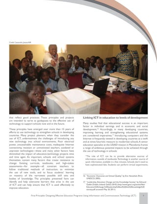 Credit: Cassandra Jessee/AIR




that reflect good practices. These principles and projects                          Linking ICT in education to levels of development
are intended to serve as guideposts to the effective use of
technology to support schools now and in the future.                                Many studies find that educational success is an important
                                                                                    factor in individual earnings and in economic and social
These principles have emerged over more than 15 years of                            development.16 Accordingly, in many developing countries,
efforts to use technology to strengthen schools in developing                       improving learning and strengthening educational systems
countries. Many project planners, when they consider the                            are considered imperatives.17 Introducing computers and the
use of ICT, underestimate the challenges of introducing any                         Internet is frequently viewed in developing countries as a swift
new technology into school environments. Poor electrical                            and at times futuristic measure to modernize schools. A senior
power, unsustainable maintenance costs, inadequate Internet                         education specialist at the USAID mission in Macedonia frames
connectivity, resistant or unmotivated teachers, outdated or                        a range of ambitious potential impacts to be achieved through
unproven technologies—these and many other factors have                             the use of technology in schools:
diminished the impact of education-technology projects time
and time again. As important, schools and school systems                               “The role of ICT can be to provide alternative sources of
themselves contain many factors that create resistance to                              information, outside of textbooks. Technology is another source of
                                                                                       quick information, available in a few minutes. Schools don’t need to
change: Existing curricula, textbooks, and high-stakes
                                                                                       have sophisticated labs. Students can perform virtual experiments,
assessments—for example—all constrain teachers to
follow traditional methods of instruction, to minimize
the use of new tools, and to focus students’ learning
on mastery of the narrowest possible skill sets and                                 16	 “Economic Outcomes and School Quality,” by Eric Hanushek (Paris:
bodies of knowledge. The principles presented here can                                  UNESCO; 2005).
identify and help overcome barriers that arise in the use                           17	 “Leadership, Education Change and the Knowledge Society,” by Edmond
of ICT and can help ensure that ICT is used effectively to                              Gaible (Dublin, Ireland: GeSCI; 2010) (http://www.gesci.org/assets/files/
                                                                                        Education%20change,%20leadership%20and%20the%20knowledge%20
improve education.
                                                                                        society.pdf; accessed May 20, 2011).


                               First Principles: Designing Effective Education Programs Using Information and Communication Technology (ICT)                 4
 