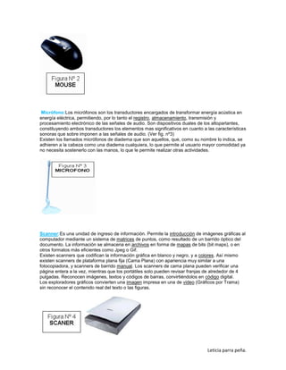Micrófono:Los micrófonos son los transductores encargados de transformar energía acústica en
energía eléctrica, permitiendo, por lo tanto el registro, almacenamiento, transmisión y
procesamiento electrónico de las señales de audio. Son dispositivos duales de los altoparlantes,
constituyendo ambos transductores los elementos mas significativos en cuanto a las características
sonoras que sobre imponen a las señales de audio. (Ver fig. nº3)
Existen los llamados micrófonos de diadema que son aquellos, que, como su nombre lo indica, se
adhieren a la cabeza como una diadema cualquiera, lo que permite al usuario mayor comodidad ya
no necesita sostenerlo con las manos, lo que le permite realizar otras actividades.

Scanner:Es una unidad de ingreso de información. Permite la introducción de imágenes gráficas al
computador mediante un sistema de matrices de puntos, como resultado de un barrido óptico del
documento. La información se almacena en archivos en forma de mapas de bits (bit maps), o en
otros formatos más eficientes como Jpeg o Gif.
Existen scanners que codifican la información gráfica en blanco y negro, y a colores. Así mismo
existen scanners de plataforma plana fija (Cama Plana) con apariencia muy similar a una
fotocopiadora, y scanners de barrido manual. Los scanners de cama plana pueden verificar una
página entera a la vez, mientras que los portátiles solo pueden revisar franjas de alrededor de 4
pulgadas. Reconocen imágenes, textos y códigos de barras, convirtiéndolos en código digital.
Los exploradores gráficos convierten una imagen impresa en una de video (Gráficos por Trama)
sin reconocer el contenido real del texto o las figuras.

Leticia parra peña.

 