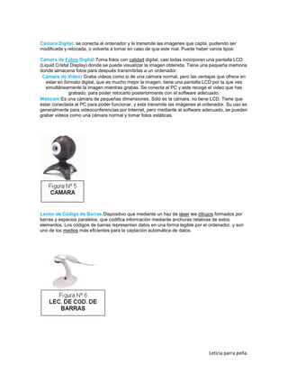 Cámara Digital: se conecta al ordenador y le transmite las imágenes que capta, pudiendo ser
modificada y retocada, o volverla a tomar en caso de que este mal. Puede haber varios tipos:
Cámara de Fotos Digital:Toma fotos con calidad digital, casi todas incorporan una pantalla LCD
(Liquid Cristal Display) donde se puede visualizar la imagen obtenida. Tiene una pequeña memoria
donde almacena fotos para después transmitirlas a un ordenador.
Cámara de Video: Graba videos como si de una cámara normal, pero las ventajas que ofrece en
estar en formato digital, que es mucho mejor la imagen, tiene una pantalla LCD por la que ves
simultáneamente la imagen mientras grabas. Se conecta al PC y este recoge el video que has
grabado, para poder retocarlo posteriormente con el software adecuado.
Webcam:Es una cámara de pequeñas dimensiones. Sólo es la cámara, no tiene LCD. Tiene que
estar conectada al PC para poder funcionar, y esta transmite las imágenes al ordenador. Su uso es
generalmente para videoconferencias por Internet, pero mediante el software adecuado, se pueden
grabar videos como una cámara normal y tomar fotos estáticas.

Lector de Código de Barras:Dispositivo que mediante un haz de láser lee dibujos formados por
barras y espacios paralelos, que codifica información mediante anchuras relativas de estos
elementos. Los códigos de barras representan datos en una forma legible por el ordenador, y son
uno de los medios más eficientes para la captación automática de datos.

Leticia parra peña.

 