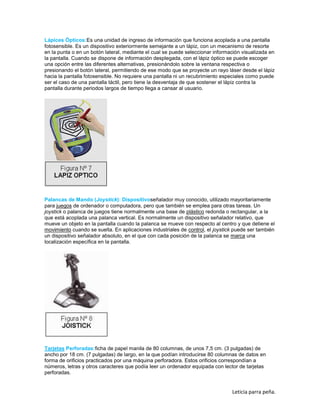 Lápices Ópticos:Es una unidad de ingreso de información que funciona acoplada a una pantalla
fotosensible. Es un dispositivo exteriormente semejante a un lápiz, con un mecanismo de resorte
en la punta o en un botón lateral, mediante el cual se puede seleccionar información visualizada en
la pantalla. Cuando se dispone de información desplegada, con el lápiz óptico se puede escoger
una opción entre las diferentes alternativas, presionándolo sobre la ventana respectiva o
presionando el botón lateral, permitiendo de ese modo que se proyecte un rayo láser desde el lápiz
hacia la pantalla fotosensible. No requiere una pantalla ni un recubrimiento especiales como puede
ser el caso de una pantalla táctil, pero tiene la desventaja de que sostener el lápiz contra la
pantalla durante periodos largos de tiempo llega a cansar al usuario.

Palancas de Mando (Joystick): Dispositivoseñalador muy conocido, utilizado mayoritariamente
para juegos de ordenador o computadora, pero que también se emplea para otras tareas. Un
joystick o palanca de juegos tiene normalmente una base de plástico redonda o rectangular, a la
que está acoplada una palanca vertical. Es normalmente un dispositivo señalador relativo, que
mueve un objeto en la pantalla cuando la palanca se mueve con respecto al centro y que detiene el
movimiento cuando se suelta. En aplicaciones industriales de control, el joystick puede ser también
un dispositivo señalador absoluto, en el que con cada posición de la palanca se marca una
localización específica en la pantalla.

Tarjetas Perforadas:ficha de papel manila de 80 columnas, de unos 7,5 cm. (3 pulgadas) de
ancho por 18 cm. (7 pulgadas) de largo, en la que podían introducirse 80 columnas de datos en
forma de orificios practicados por una máquina perforadora. Estos orificios correspondían a
números, letras y otros caracteres que podía leer un ordenador equipada con lector de tarjetas
perforadas.

Leticia parra peña.

 