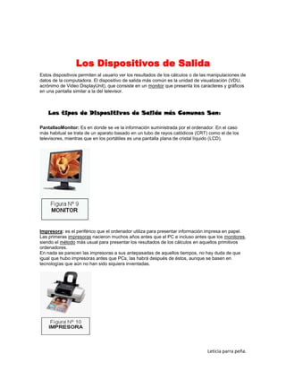 Los Dispositivos de Salida
Estos dispositivos permiten al usuario ver los resultados de los cálculos o de las manipulaciones de
datos de la computadora. El dispositivo de salida más común es la unidad de visualización (VDU,
acrónimo de Video DisplayUnit), que consiste en un monitor que presenta los caracteres y gráficos
en una pantalla similar a la del televisor.

Los tipos de Dispositivos de Salida más Comunes Son:
PantallaoMonitor: Es en donde se ve la información suministrada por el ordenador. En el caso
más habitual se trata de un aparato basado en un tubo de rayos catódicos (CRT) como el de los
televisores, mientras que en los portátiles es una pantalla plana de cristal líquido (LCD).

Impresora: es el periférico que el ordenador utiliza para presentar información impresa en papel.
Las primeras impresoras nacieron muchos años antes que el PC e incluso antes que los monitores,
siendo el método más usual para presentar los resultados de los cálculos en aquellos primitivos
ordenadores.
En nada se parecen las impresoras a sus antepasadas de aquellos tiempos, no hay duda de que
igual que hubo impresoras antes que PCs, las habrá después de éstos, aunque se basen en
tecnologías que aún no han sido siquiera inventadas.

Leticia parra peña.

 