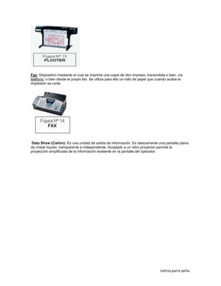 Fax: Dispositivo mediante el cual se imprime una copia de otro impreso, transmitida o bien, vía
teléfono, o bien desde el propio fax. Se utiliza para ello un rollo de papel que cuando acaba la
impresión se corta.

Data Show (Cañón): Es una unidad de salida de información. Es básicamente una pantalla plana
de cristal líquido, transparente e independiente. Acoplado a un retro proyector permite la
proyección amplificada de la información existente en la pantalla del operador.

Leticia parra peña.

 