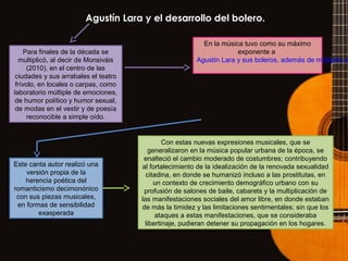 Agustín Lara y el desarrollo del bolero.
Para finales de la década se
multiplicó, al decir de Monsiváis
(2010), en el centro de las
ciudades y sus arrabales el teatro
frívolo, en locales o carpas, como
laboratorio múltiple de emociones,
de humor político y humor sexual,
de modas en el vestir y de poesía
reconocible a simple oído.
En la música tuvo como su máximo
exponente a
Agustín Lara y sus boleros, además de múltiples s
Este canta autor realizó una
versión propia de la
herencia poética del
romanticismo decimonónico
con sus piezas musicales,
en formas de sensibilidad
exasperada
Con estas nuevas expresiones musicales, que se
generalizaron en la música popular urbana de la época, se
enalteció el cambio moderado de costumbres; contribuyendo
al fortalecimiento de la idealización de la renovada sexualidad
citadina, en donde se humanizó incluso a las prostitutas, en
un contexto de crecimiento demográfico urbano con su
profusión de salones de baile, cabarets y la multiplicación de
las manifestaciones sociales del amor libre, en donde estaban
de más la timidez y las limitaciones sentimentales; sin que los
ataques a estas manifestaciones, que se consideraba
libertinaje, pudieran detener su propagación en los hogares.
 