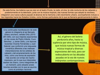 De esta forma, los boleros que se oían en el teatro frívolo, la radio, el cine, la vida nocturna de los cabarets y
posteriormente en la televisión, junto con la música tropical y las nuevas formas que adoptó la ranchera,
integraron una nueva cultura popular al alcance de la memoria y del crecimiento urbano, acompañando incluso a
los migrantes hacia los Estados Unidos, como formas particulares de lo que se llamaría genéricamente lo latino.
Una continuada manifestación de este
género lo integraría el así llamado
bolero ranchero, señala Ortiz (2010:
291-305), con sus mejores exponentes
en las voces de Pedro Infante, Cuco
Sánchez , y Javier Solís, y en épocas
recientes Vicente Fernández y Juan
Gabriel; que conformó una respuesta
romántica diferente a las melosas
interpretaciones de los solistas de
cabaret y del amaneramiento de los
tríos, como una forma de expresión
más acorde con el tipo de macho
mexicano, por lo que sus interpretes
vestían de charro, como integrantes de
un mariachi, para adoptar poses
bravías acordes con lo que se asumía
como el prototipo nacional.
Así, el género del bolero
perduraría años, hasta su
suplencia por otro tipo de música,
que incluía nuevas formas de
música tropical y diversas
expresiones del rock, para ser
redescubierto en las décadas
pasadas en la voz de nuevos
intérpretes contemporáneos.
 