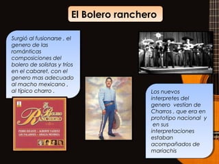 El Bolero rancheroEl Bolero ranchero
Surgió al fusionarse , el
genero de las
románticas
composiciones del
bolero de solistas y tríos
en el cabaret, con el
genero mas adecuado
al macho mexicano ,
al típico charro .
Surgió al fusionarse , el
genero de las
románticas
composiciones del
bolero de solistas y tríos
en el cabaret, con el
genero mas adecuado
al macho mexicano ,
al típico charro . Los nuevos
interpretes del
genero vestían de
Charros , que era en
prototipo nacional y
en sus
interpretaciones
estaban
acompañados de
mariachis
Los nuevos
interpretes del
genero vestían de
Charros , que era en
prototipo nacional y
en sus
interpretaciones
estaban
acompañados de
mariachis
 