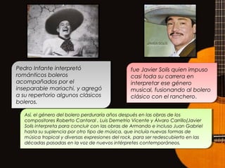 Pedro Infante interpretó
románticos boleros
acompañados por el
inseparable mariachi, y agregó
a su repertorio algunos clásicos
boleros.
Pedro Infante interpretó
románticos boleros
acompañados por el
inseparable mariachi, y agregó
a su repertorio algunos clásicos
boleros.
fue Javier Solís quien impuso
casi toda su carrera en
interpretar ese género
musical, fusionando al bolero
clásico con el ranchero.
fue Javier Solís quien impuso
casi toda su carrera en
interpretar ese género
musical, fusionando al bolero
clásico con el ranchero.
Así, el género del bolero perduraría años después en las obras de los
compositores Roberto Cantoral , Luis Demetrio Vicente y Álvaro Carrillo(Javier
Solís interpreta para concluir con las obras de Armando e incluso Juan Gabriel
hasta su suplencia por otro tipo de música, que incluía nuevas formas de
música tropical y diversas expresiones del rock, para ser redescubierto en las
décadas pasadas en la voz de nuevos intérpretes contemporáneos.
Así, el género del bolero perduraría años después en las obras de los
compositores Roberto Cantoral , Luis Demetrio Vicente y Álvaro Carrillo(Javier
Solís interpreta para concluir con las obras de Armando e incluso Juan Gabriel
hasta su suplencia por otro tipo de música, que incluía nuevas formas de
música tropical y diversas expresiones del rock, para ser redescubierto en las
décadas pasadas en la voz de nuevos intérpretes contemporáneos.
 