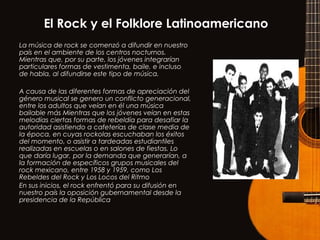 El Rock y el Folklore Latinoamericano
La música de rock se comenzó a difundir en nuestro
país en el ambiente de los centros nocturnos.
Mientras que, por su parte, los jóvenes integrarían
particulares formas de vestimenta, baile, e incluso
de habla, al difundirse este tipo de música.
A causa de las diferentes formas de apreciación del
género musical se genero un conflicto generacional,
entre los adultos que veían en él una música
bailable más Mientras que los jóvenes veían en estas
melodías ciertas formas de rebeldía para desafiar la
autoridad asistiendo a cafeterías de clase media de
la época, en cuyas rockolas escuchaban los éxitos
del momento, o asistir a tardeadas estudiantiles
realizadas en escuelas o en salones de fiestas. Lo
que daría lugar, por la demanda que generarían, a
la formación de específicos grupos musicales del
rock mexicano, entre 1958 y 1959, como Los
Rebeldes del Rock y Los Locos del Ritmo
En sus inicios, el rock enfrentó para su difusión en
nuestro país la oposición gubernamental desde la
presidencia de la República.
 