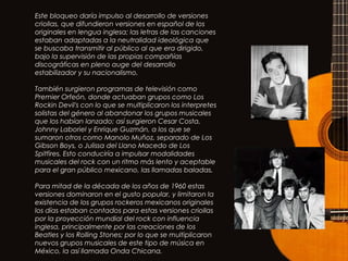 Este bloqueo daría impulso al desarrollo de versiones
criollas, que difundieron versiones en español de los
originales en lengua inglesa; las letras de las canciones
estaban adaptadas a la neutralidad ideológica que
se buscaba transmitir al público al que era dirigido,
bajo la supervisión de las propias compañías
discográficas en pleno auge del desarrollo
estabilizador y su nacionalismo.
También surgieron programas de televisión como
Premier Orfeón, donde actuaban grupos como Los
Rockin Devil's con lo que se multiplicaron los interpretes
solistas del género al abandonar los grupos musicales
que los habían lanzado; así surgieron Cesar Costa,
Johnny Laboriel y Enrique Guzmán, a los que se
sumaron otros como Manolo Muñoz, separado de Los
Gibson Boys, o Julissa del Llano Macedo de Los
Spitfires. Esto conduciría a impulsar modalidades
musicales del rock con un ritmo más lento y aceptable
para el gran público mexicano, las llamadas baladas,
Para mitad de la década de los años de 1960 estas
versiones dominaron en el gusto popular, y limitaron la
existencia de los grupos rockeros mexicanos originales
los días estaban contados para estas versiones criollas
por la proyección mundial del rock con influencia
inglesa, principalmente por las creaciones de los
Beatles y los Rolling Stones; por lo que se multiplicaron
nuevos grupos musicales de este tipo de música en
México, la así llamada Onda Chicana.
 