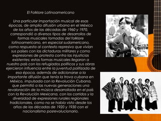 El Folklore Latinoamericano
Una particular importación musical de esas
épocas, de amplia difusión urbana en el México
de los años de las décadas de 1960 y 1970,
correspondió a diversos tipos de desarrollos de
formas musicales tomadas del folklore
latinoamericano, en especial sudamericano,
como respuesta al contexto represivo que vivían
sus países con las dictaduras militares y como
expresiones de protesta contra las injusticias
existentes; estas formas musicales llegaron a
nuestro país con los refugiados políticos y sus obras
ejercieron influencia entre la juventud politizada de
esa época, además de adicionarse a la
importante difusión que tenía la trova cubana en
México, impulsada con la Revolución Cubana,
que permitió a las nuevas generaciones una
revaloración de la música desarrollada en el país
con la Revolución Mexicana, con los corridos y la
diversidad de expresiones rurales regionales
tradicionales, como no se había visto desde los
años de las décadas de 1920 y 1930 con el
nacionalismo posrevolucionario.
 