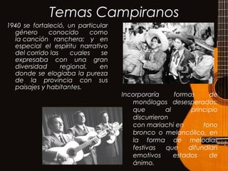 Temas Campiranos
1940 se fortaleció, un particular
género conocido como
la canción ranchera; y en
especial el espíritu narrativo
del corrido las cuales se
expresaba con una gran
diversidad regional, en
donde se elogiaba la pureza
de la provincia con sus
paisajes y habitantes.
Incorporaría formas de
monólogos desesperados;
que al principio
discurrieron
con mariachi en tono
bronco o melancólico, en
la forma de melodías
festivas que difundían
emotivos estados de
ánimo.
 