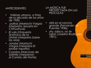 ANTECEDENTES:
•   folklore urbano, a fines
de la década de los años
de 1920.
•  polkas (Mariachi Vargas
interpreta Jesusita en
Chihuahua).
• El vals (Orquesta
Sinfónica de la
UNAM interpreta Sobre
las olas).
• Jarabe (Mariachi
Vargas interpreta El
jarabe tapatío).
• Corridos (Halcones de
Salitrillo interpretan
el Corrido del Norte).
LA MÚSICA FUE
PROYECTADA EN LAS
PELÍCULAS:
• Allá en el rancho
grande (Fernando de
Fuentes 1936).
• ¡Ay Jalisco, no te
rajes! (Joselito Rodríguez
1941).
 