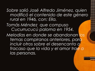 Sobre salió José Alfredo Jiménez, quien
modificó el contenido de este género
rural en 1946, con: Ella. 
Tomás Méndez que compuso
 Cucurrucucú paloma en 1954.
Melodías en donde se abandonan los
temas campiranos anteriores, para
incluir otros sobre el desencanto o
fracaso que la vida y el amor trae a
las personas.
 