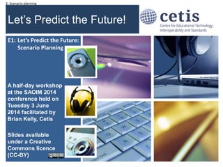 E: Scenario planning
Let’s Predict the Future!
A half-day workshop
at the SAOIM 2014
conference held on
Tuesday 3 June
2014 facilitated by
Brian Kelly, Cetis
Slides available
under a Creative
Commons licence
(CC-BY)
1
E1: Let’s Predict the Future:
Scenario Planning
 