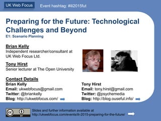Preparing for the Future: Technological
Challenges and Beyond
E1: Scenario Planning
Brian Kelly
Independent researcher/consultant at
UK Web Focus Ltd.
Tony Hirst
Senior lecturer at The Open University
Contact Details
Brian Kelly Tony Hirst
Email: ukwebfocus@gmail.com Email: tony.hirst@gmail.com
Twitter: @briankelly Twitter: @psychemedia
Blog: http://ukwebfocus.com/ Blog: http://blog.ouseful.info/
Slides and further information available at
http://ukwebfocus.com/events/ili-2015-preparing-for-the-future/
UK Web Focus Event hashtag: #ili2015fut
 