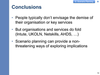 E: Scenario Planning
Conclusions
10
• People typically don’t envisage the demise of
their organisation or key services
• But organisations and services do fold
(Intute, UKOLN, Netskills, AHDS, …)
• Scenario planning can provide a non-
threatening ways of exploring implications
 