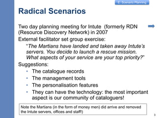 E: Scenario Planning
Radical Scenarios
Two day planning meeting for Intute (formerly RDN
(Resource Discovery Network) in 2007
External facilitator set group exercise:
“The Martians have landed and taken away Intute’s
servers. You decide to launch a rescue mission.
What aspects of your service are your top priority?”
Suggestions:
• The catalogue records
• The management tools
• The personalisation features
• They can have the technology: the most important
aspect is our community of cataloguers!
3
Note the Martians (in the form of money men) did arrive and removed
the Intute servers, offices and staff!)
 