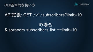 API定義: GET /v1/subscribers?limit=10
の場合
$ soracom subscribers list --limit=10
CLII基本的な使い方
 