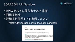 SORACOM API Sandbox
・APIのテストに使えるテスト環境
・利用は無料
・詳細は利用ガイドを参照ください
https://dev.soracom.io/jp/docs/api_sandbox/
 
