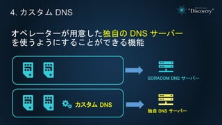 オペレーターが用意した独自の DNS サーバー
を使うようにすることができる機能
4. カスタム DNS
カスタム DNS
独自 DNS サーバー
SORACOM DNS サーバー
 