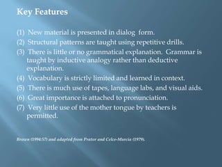 Key Features

(1) New material is presented in dialog form.
(2) Structural patterns are taught using repetitive drills.
(3) There is little or no grammatical explanation. Grammar is
    taught by inductive analogy rather than deductive
    explanation.
(4) Vocabulary is strictly limited and learned in context.
(5) There is much use of tapes, language labs, and visual aids.
(6) Great importance is attached to pronunciation.
(7) Very little use of the mother tongue by teachers is
    permitted.


Brown (1994:57) and adapted from Prator and Celce-Murcia (1979).
 